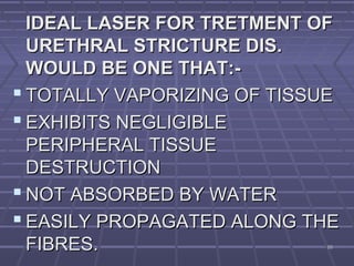 6565
IDEAL LASER FOR TRETMENT OFIDEAL LASER FOR TRETMENT OF
URETHRAL STRICTURE DIS.URETHRAL STRICTURE DIS.
WOULD BE ONE THAT:-WOULD BE ONE THAT:-
 TOTALLY VAPORIZING OF TISSUETOTALLY VAPORIZING OF TISSUE
 EXHIBITS NEGLIGIBLEEXHIBITS NEGLIGIBLE
PERIPHERAL TISSUEPERIPHERAL TISSUE
DESTRUCTIONDESTRUCTION
 NOT ABSORBED BY WATERNOT ABSORBED BY WATER
 EASILY PROPAGATED ALONG THEEASILY PROPAGATED ALONG THE
FIBRES.FIBRES.
 