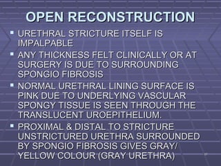 6767
OPEN RECONSTRUCTIONOPEN RECONSTRUCTION
 URETHRAL STRICTURE ITSELF ISURETHRAL STRICTURE ITSELF IS
IMPALPABLEIMPALPABLE
 ANY THICKNESS FELT CLINICALLY OR ATANY THICKNESS FELT CLINICALLY OR AT
SURGERY IS DUE TO SURROUNDINGSURGERY IS DUE TO SURROUNDING
SPONGIO FIBROSISSPONGIO FIBROSIS
 NORMAL URETHRAL LINING SURFACE ISNORMAL URETHRAL LINING SURFACE IS
PINK DUE TO UNDERLYING VASCULARPINK DUE TO UNDERLYING VASCULAR
SPONGY TISSUE IS SEEN THROUGH THESPONGY TISSUE IS SEEN THROUGH THE
TRANSLUCENT UROEPITHELIUM.TRANSLUCENT UROEPITHELIUM.
 PROXIMAL & DISTAL TO STRICTUREPROXIMAL & DISTAL TO STRICTURE
UNSTRICTURED URETHRA SURROUNDEDUNSTRICTURED URETHRA SURROUNDED
BY SPONGIO FIBROSIS GIVES GRAY/BY SPONGIO FIBROSIS GIVES GRAY/
YELLOW COLOUR (GRAY URETHRA)YELLOW COLOUR (GRAY URETHRA)
 