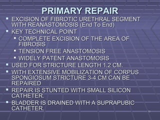 7070
PRIMARY REPAIRPRIMARY REPAIR
 EXCISION OF FIBROTIC URETHRAL SEGMENTEXCISION OF FIBROTIC URETHRAL SEGMENT
WITH REANASTOMOSIS (End To End)WITH REANASTOMOSIS (End To End)
 KEY TECHNICAL POINTKEY TECHNICAL POINT
 COMPLETE EXCISION OF THE AREA OFCOMPLETE EXCISION OF THE AREA OF
FIBROSISFIBROSIS
 TENSION FREE ANASTOMOSISTENSION FREE ANASTOMOSIS
 WIDELY PATENT ANASTOMOSISWIDELY PATENT ANASTOMOSIS
 USED FOR STRICTURE LENGTH 1.2 CM.USED FOR STRICTURE LENGTH 1.2 CM.
 WITH EXTENSIVE MOBILIZATION OF CORPUSWITH EXTENSIVE MOBILIZATION OF CORPUS
SPONGIOSUM STRICTURE 3-4 CM CAN BESPONGIOSUM STRICTURE 3-4 CM CAN BE
REPAIREDREPAIRED
 REPAIR IS STUNTED WITH SMALL SILICONREPAIR IS STUNTED WITH SMALL SILICON
CATHETER.CATHETER.
 BLADDER IS DRAINED WITH A SUPRAPUBICBLADDER IS DRAINED WITH A SUPRAPUBIC
CATHETER.CATHETER.
 