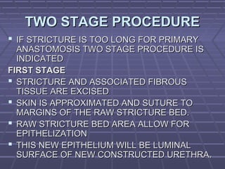 7272
TWO STAGE PROCEDURETWO STAGE PROCEDURE
 IF STRICTURE IS TOO LONG FOR PRIMARYIF STRICTURE IS TOO LONG FOR PRIMARY
ANASTOMOSIS TWO STAGE PROCEDURE ISANASTOMOSIS TWO STAGE PROCEDURE IS
INDICATEDINDICATED
FIRST STAGEFIRST STAGE
 STRICTURE AND ASSOCIATED FIBROUSSTRICTURE AND ASSOCIATED FIBROUS
TISSUE ARE EXCISEDTISSUE ARE EXCISED
 SKIN IS APPROXIMATED AND SUTURE TOSKIN IS APPROXIMATED AND SUTURE TO
MARGINS OF THE RAW STRICTURE BED.MARGINS OF THE RAW STRICTURE BED.
 RAW STRICTURE BED AREA ALLOW FORRAW STRICTURE BED AREA ALLOW FOR
EPITHELIZATIONEPITHELIZATION
 THIS NEW EPITHELIUM WILL BE LUMINALTHIS NEW EPITHELIUM WILL BE LUMINAL
SURFACE OF NEW CONSTRUCTED URETHRA.SURFACE OF NEW CONSTRUCTED URETHRA.
 