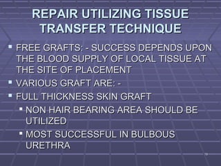 7878
REPAIR UTILIZING TISSUEREPAIR UTILIZING TISSUE
TRANSFER TECHNIQUETRANSFER TECHNIQUE
 FREE GRAFTS: - SUCCESS DEPENDS UPONFREE GRAFTS: - SUCCESS DEPENDS UPON
THE BLOOD SUPPLY OF LOCAL TISSUE ATTHE BLOOD SUPPLY OF LOCAL TISSUE AT
THE SITE OF PLACEMENTTHE SITE OF PLACEMENT
 VARIOUS GRAFT ARE: -VARIOUS GRAFT ARE: -
 FULL THICKNESS SKIN GRAFTFULL THICKNESS SKIN GRAFT
 NON HAIR BEARING AREA SHOULD BENON HAIR BEARING AREA SHOULD BE
UTILIZEDUTILIZED
 MOST SUCCESSFUL IN BULBOUSMOST SUCCESSFUL IN BULBOUS
URETHRAURETHRA
 