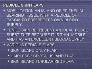 8181
PEDICLE SKIN FLAPSPEDICLE SKIN FLAPS
 MOBILIZATION AN ISLAND OF EPITHELIALMOBILIZATION AN ISLAND OF EPITHELIAL
BEARING TISSUE WITH A PEDICLE OFBEARING TISSUE WITH A PEDICLE OF
FASCIA TO PROVIDE IT’S OWN BLOODFASCIA TO PROVIDE IT’S OWN BLOOD
SUPPLY.SUPPLY.
 PENILE SKIN REPRESENT AN IDEAL TISSUEPENILE SKIN REPRESENT AN IDEAL TISSUE
SUBSTITUTE BECAUSE IT IS THIN. MOBILESUBSTITUTE BECAUSE IT IS THIN. MOBILE
AND HAS AN EXCELLENT BLOOD SUPPLYAND HAS AN EXCELLENT BLOOD SUPPLY
 VARIOUS PEDICLE FLAPSVARIOUS PEDICLE FLAPS
 SKIN ISLAND ONLY FLAPSKIN ISLAND ONLY FLAP
 HAIRLESS SCROTAL ISLAND FLAPHAIRLESS SCROTAL ISLAND FLAP
 SKIN ISLAND TUBULARIZED FLAP.SKIN ISLAND TUBULARIZED FLAP.
 