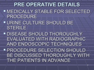 8888
PRE OPERATIVE DETAILSPRE OPERATIVE DETAILS
 MEDICALLY STABLE FOR SELECTEDMEDICALLY STABLE FOR SELECTED
PROCEDUREPROCEDURE
 URINE CULTURE SHOULD BEURINE CULTURE SHOULD BE
STERILESTERILE
 DISEASE SHOULD THOROUGHLYDISEASE SHOULD THOROUGHLY
EVALUATED WITH RADIOGRAPHICEVALUATED WITH RADIOGRAPHIC
AND ENDOSCOPIC TECHNIQUESAND ENDOSCOPIC TECHNIQUES
 PROCEDURE SELECTION SHOULDPROCEDURE SELECTION SHOULD
BE DISCUSSED THOROUGHLY WITHBE DISCUSSED THOROUGHLY WITH
THE PATIENTS IN ADVANCETHE PATIENTS IN ADVANCE
 