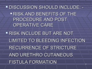 8989
 DISCUSSION SHOULD INCLUDE: -DISCUSSION SHOULD INCLUDE: -
 RISK AND BENEFITS OF THERISK AND BENEFITS OF THE
PROCEDURE AND POSTPROCEDURE AND POST
OPERATIVE CAREOPERATIVE CARE
 RISK INCLUDE BUT ARE NOTRISK INCLUDE BUT ARE NOT
LIMITED TO BLEEDING INFECTIONLIMITED TO BLEEDING INFECTION
RECURRENCE OF STRICTURERECURRENCE OF STRICTURE
AND URETHRO CUTANEOUSAND URETHRO CUTANEOUS
FISTULA FORMATIONFISTULA FORMATION
 
