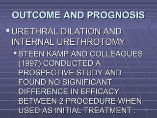 9393
OUTCOME AND PROGNOSISOUTCOME AND PROGNOSIS
 URETHRAL DILATION ANDURETHRAL DILATION AND
INTERNAL URETHROTOMYINTERNAL URETHROTOMY
 STEEN KAMP AND COLLEAGUESSTEEN KAMP AND COLLEAGUES
(1997) CONDUCTED A(1997) CONDUCTED A
PROSPECTIVE STUDY ANDPROSPECTIVE STUDY AND
FOUND NO SIGNIFICANTFOUND NO SIGNIFICANT
DIFFERENCE IN EFFICACYDIFFERENCE IN EFFICACY
BETWEEN 2 PROCEDURE WHENBETWEEN 2 PROCEDURE WHEN
USED AS INITIAL TREATMENT .USED AS INITIAL TREATMENT .
 