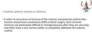 • Urethral ischemic necrosis or ischemia :
• It refers to recurrence of stricture of the anterior and proximal urethra after
Excision and primary anastomosis (EPA) urethral surgery. Such ischemic
strictures are particularly difficult to manage because often they are very long
and either have a very narrow caliber or completely obliterate the anterior
urethra.
 