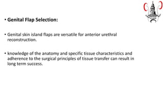 • Genital Flap Selection:
• Genital skin island flaps are versatile for anterior urethral
reconstruction.
• knowledge of the anatomy and specific tissue characteristics and
adherence to the surgical principles of tissue transfer can result in
long term success.
 