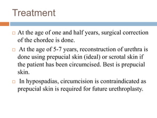 Treatment
 At the age of one and half years, surgical correction
of the chordee is done.
 At the age of 5-7 years, reconstruction of urethra is
done using prepucial skin (ideal) or scrotal skin if
the patient has been circumcised. Best is prepucial
skin.
 In hypospadias, circumcision is contraindicated as
prepucial skin is required for future urethroplasty.
 