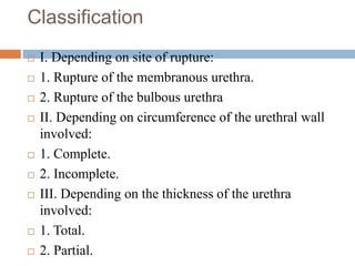 Classification
 I. Depending on site of rupture:
 1. Rupture of the membranous urethra.
 2. Rupture of the bulbous urethra
 II. Depending on circumference of the urethral wall
involved:
 1. Complete.
 2. Incomplete.
 III. Depending on the thickness of the urethra
involved:
 1. Total.
 2. Partial.
 