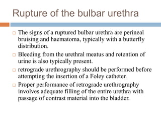 Rupture of the bulbar urethra
 The signs of a ruptured bulbar urethra are perineal
bruising and haematoma, typically with a butterfly
distribution.
 Bleeding from the urethral meatus and retention of
urine is also typically present.
 retrograde urethrography should be performed before
attempting the insertion of a Foley catheter.
 Proper performance of retrograde urethrography
involves adequate filling of the entire urethra with
passage of contrast material into the bladder.
 