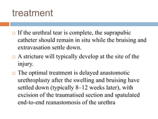 treatment
 If the urethral tear is complete, the suprapubic
catheter should remain in situ while the bruising and
extravasation settle down.
 A stricture will typically develop at the site of the
injury.
 The optimal treatment is delayed anastomotic
urethroplasty after the swelling and bruising have
settled down (typically 8–12 weeks later), with
excision of the traumatised section and spatulated
end-to-end reanastomosis of the urethra
 