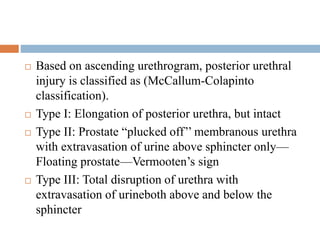  Based on ascending urethrogram, posterior urethral
injury is classified as (McCallum-Colapinto
classification).
 Type I: Elongation of posterior urethra, but intact
 Type II: Prostate “plucked off’’ membranous urethra
with extravasation of urine above sphincter only—
Floating prostate—Vermooten’s sign
 Type III: Total disruption of urethra with
extravasation of urineboth above and below the
sphincter
 