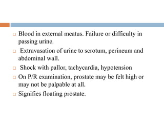  Blood in external meatus. Failure or difficulty in
passing urine.
 Extravasation of urine to scrotum, perineum and
abdominal wall.
 Shock with pallor, tachycardia, hypotension
 On P/R examination, prostate may be felt high or
may not be palpable at all.
 Signifies floating prostate.
 