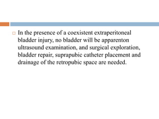  In the presence of a coexistent extraperitoneal
bladder injury, no bladder will be apparenton
ultrasound examination, and surgical exploration,
bladder repair, suprapubic catheter placement and
drainage of the retropubic space are needed.
 
