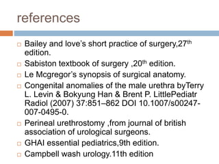 references
 Bailey and love’s short practice of surgery,27th
edition.
 Sabiston textbook of surgery ,20th edition.
 Le Mcgregor’s synopsis of surgical anatomy.
 Congenital anomalies of the male urethra byTerry
L. Levin & Bokyung Han & Brent P. LittlePediatr
Radiol (2007) 37:851–862 DOI 10.1007/s00247-
007-0495-0.
 Perineal urethrostomy ,from journal of british
association of urological surgeons.
 GHAI essential pediatrics,9th edition.
 Campbell wash urology.11th edition
 