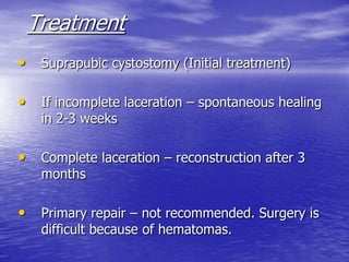 Treatment
• Suprapubic cystostomy (Initial treatment)
• If incomplete laceration – spontaneous healing
in 2-3 weeks
• Complete laceration – reconstruction after 3
months
• Primary repair – not recommended. Surgery is
difficult because of hematomas.
 