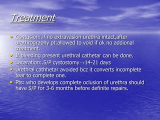 Treatment
• Contusion:.if no extravasion urethra intact,after
urethrography pt:allowed to void if ok no addional
treatment.
• If bleeding present urethral cathetar can be done.
• Laceration:.S/P cystostomy→14-21 days
• Urethral cathhetar avoided bcz it converts incomplete
tear to complete one.
• Pts: who develops complete oclusion of urethra should
have S/P for 3-6 months before definite repairs.
 
