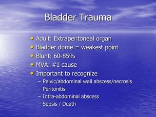 Bladder Trauma
• Adult: Extraperitoneal organ
• Bladder dome = weakest point
• Blunt: 60-85%
• MVA: #1 cause
• Important to recognize
– Pelvic/abdominal wall abscess/necrosis
– Peritonitis
– Intra-abdominal abscess
– Sepsis / Death
 