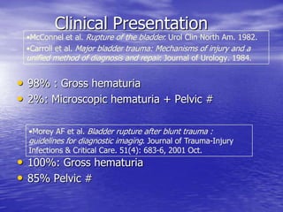 Clinical Presentation
• 98% : Gross hematuria
• 2%: Microscopic hematuria + Pelvic #
• 100%: Gross hematuria
• 85% Pelvic #
•McConnel et al. Rupture of the bladder. Urol Clin North Am. 1982.
•Carroll et al. Major bladder trauma: Mechanisms of injury and a
unified method of diagnosis and repair. Journal of Urology. 1984.
•Morey AF et al. Bladder rupture after blunt trauma :
guidelines for diagnostic imaging. Journal of Trauma-Injury
Infections & Critical Care. 51(4): 683-6, 2001 Oct.
 