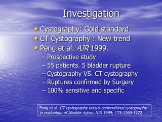 Investigation
• Cystography: Gold standard
• CT Cystography : New trend
• Peng et al. AJR 1999.
– Prospective study
– 55 patients. 5 bladder rupture
– Cystography VS. CT cystography
– Ruptures confirmed by Surgery
– 100% sensitive and specific
Peng et al. CT cystography versus conventional cystography
in evaluation of bladder injury. AJR 1999; 173:1269-1272.
 