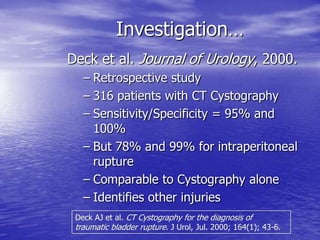 Investigation…
Deck et al. Journal of Urology, 2000.
– Retrospective study
– 316 patients with CT Cystography
– Sensitivity/Specificity = 95% and
100%
– But 78% and 99% for intraperitoneal
rupture
– Comparable to Cystography alone
– Identifies other injuries
Deck AJ et al. CT Cystography for the diagnosis of
traumatic bladder rupture. J Urol, Jul. 2000; 164(1); 43-6.
 