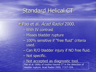 Standard Helical CT
• Pao et al. Acad Radiol 2000.
– With IV contrast
– Misses bladder rupture
– 100% sensitive if “free fluid” criteria
used.
– Can R/O bladder injury if NO free fluid.
– Not specific.
– Not accepted as diagnostic tool.
Pao et al. Utility of routine trauma CT in the detection of
bladder rupture. Acad Radiol 2000; 7:317-324.
 