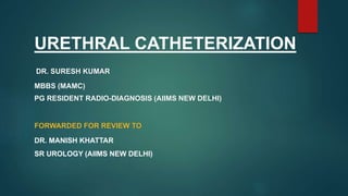 URETHRAL CATHETERIZATION
DR. SURESH KUMAR
MBBS (MAMC)
PG RESIDENT RADIO-DIAGNOSIS (AIIMS NEW DELHI)
FORWARDED FOR REVIEW TO
DR. MANISH KHATTAR
SR UROLOGY (AIIMS NEW DELHI)
 