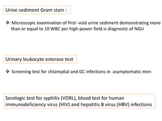 Urine sediment Gram stain :
 Microscopic examination of first- void urine sediment demonstrating more
than or equal to 10 WBC per high-power field is diagnostic of NGU
Urinary leukocyte esterase test
 Screening test for chlamydial and GC infections in asymptomatic men
Serologic test for syphilis (VDRL), blood test for human
immunodeficiency virus (HIV) and hepatitis B virus (HBV) infections
 