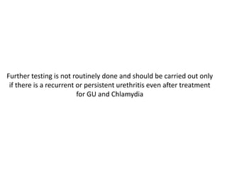 Further testing is not routinely done and should be carried out only
if there is a recurrent or persistent urethritis even after treatment
for GU and Chlamydia
 