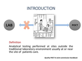 INTRODUCTION
Definition
Analytical testing performed at sites outside the
traditional laboratory environment usually at or near
the site of patients care.
Quality POCT-A Joint commission handbook
LAB POCT
 