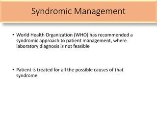 Syndromic Management
• World Health Organization (WHO) has recommended a
syndromic approach to patient management, where
laboratory diagnosis is not feasible
• Patient is treated for all the possible causes of that
syndrome
 