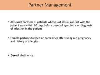 Partner Management
• All sexual partners of patients whose last sexual contact with the
patient was within 60 days before onset of symptoms or diagnosis
of infection in the patient
• Female partners treated on same lines after ruling out pregnancy
and history of allergies.
• Sexual abstinence
 