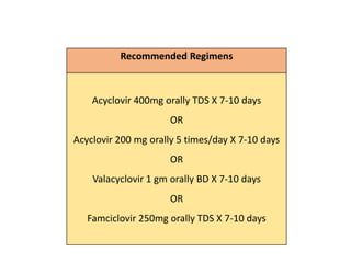 Recommended Regimens
Acyclovir 400mg orally TDS X 7-10 days
OR
Acyclovir 200 mg orally 5 times/day X 7-10 days
OR
Valacyclovir 1 gm orally BD X 7-10 days
OR
Famciclovir 250mg orally TDS X 7-10 days
 