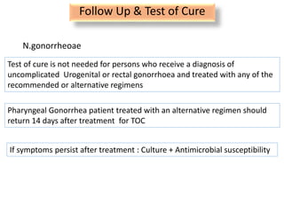 Follow Up & Test of Cure
N.gonorrheoae
Test of cure is not needed for persons who receive a diagnosis of
uncomplicated Urogenital or rectal gonorrhoea and treated with any of the
recommended or alternative regimens
Pharyngeal Gonorrhea patient treated with an alternative regimen should
return 14 days after treatment for TOC
If symptoms persist after treatment : Culture + Antimicrobial susceptibility
 