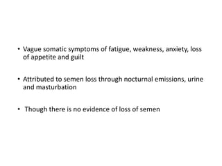 • Vague somatic symptoms of fatigue, weakness, anxiety, loss
of appetite and guilt
• Attributed to semen loss through nocturnal emissions, urine
and masturbation
• Though there is no evidence of loss of semen
 
