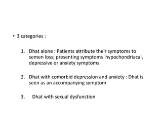 • 3 categories :
1. Dhat alone : Patients attribute their symptoms to
semen loss; presenting symptoms hypochondriacal,
depressive or anxiety symptoms
2. Dhat with comorbid depression and anxiety : Dhat is
seen as an accompanying symptom
3. Dhat with sexual dysfunction
 