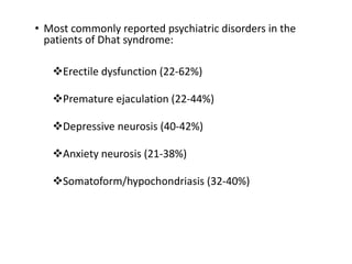 • Most commonly reported psychiatric disorders in the
patients of Dhat syndrome:
Erectile dysfunction (22-62%)
Premature ejaculation (22-44%)
Depressive neurosis (40-42%)
Anxiety neurosis (21-38%)
Somatoform/hypochondriasis (32-40%)
 