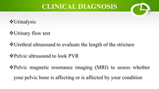 CLINICAL DIAGNOSIS
Urinalysis
Urinary flow test
Urethral ultrasound to evaluate the length of the stricture
Pelvic ultrasound to look PVR
Pelvic magnetic resonance imaging (MRI) to assess whether
your pelvic bone is affecting or is affected by your condition
 