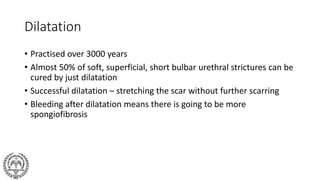 Dilatation
• Practised over 3000 years
• Almost 50% of soft, superficial, short bulbar urethral strictures can be
cured by just dilatation
• Successful dilatation – stretching the scar without further scarring
• Bleeding after dilatation means there is going to be more
spongiofibrosis
 