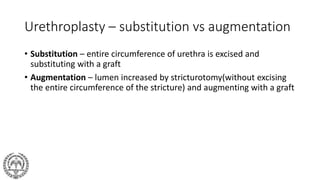 Urethroplasty – substitution vs augmentation
• Substitution – entire circumference of urethra is excised and
substituting with a graft
• Augmentation – lumen increased by stricturotomy(without excising
the entire circumference of the stricture) and augmenting with a graft
 