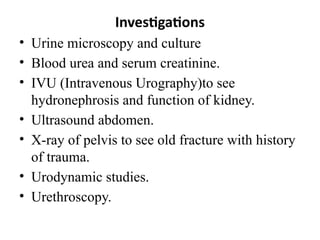 Investigations
• Urine microscopy and culture
• Blood urea and serum creatinine.
• IVU (Intravenous Urography)to see
hydronephrosis and function of kidney.
• Ultrasound abdomen.
• X-ray of pelvis to see old fracture with history
of trauma.
• Urodynamic studies.
• Urethroscopy.
 
