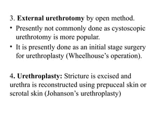 3. External urethrotomy by open method.
• Presently not commonly done as cystoscopic
urethrotomy is more popular.
• It is presently done as an initial stage surgery
for urethroplasty (Wheelhouse’s operation).
4. Urethroplasty: Stricture is excised and
urethra is reconstructed using prepuceal skin or
scrotal skin (Johanson’s urethroplasty)
 