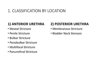 1. CLASSIFICATION BY LOCATION
1) ANTERIOR URETHRA
• Meatal Stricture
• Penile Stricture
• Bulbar Stricture
• Penobulbar Stricture
• Multifocal Stricture
• Panurethral Stricture
2) POSTERIOR URETHRA
• Membranous Stricture
• Bladder Neck Stenosis
 