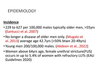 EPIDEMIOLOGY
Incidence
•229 to 627 per 100,000 males typically older men, >55yrs
(Santucci et al..2007)
•No longer a disease of older men only. (Mugalo et
al..2013) average age 42.7yrs (>50% btwn 20-49yrs)
•Young men 200/100,000 males. (Abdeen et al…2022)
•Women above 64yrs age, female urethral stricture(FUS)
occurs in up to 5.4% of women with refractory LUTs (EAU
Guidelines 2020)
 