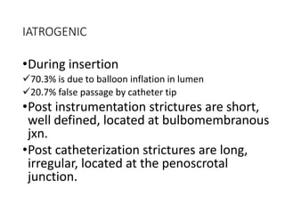 IATROGENIC
•During insertion
70.3% is due to balloon inflation in lumen
20.7% false passage by catheter tip
•Post instrumentation strictures are short,
well defined, located at bulbomembranous
jxn.
•Post catheterization strictures are long,
irregular, located at the penoscrotal
junction.
 