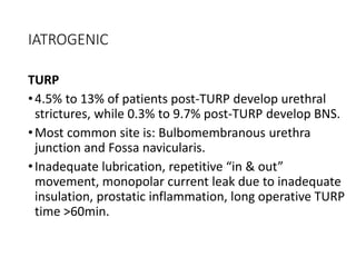IATROGENIC
TURP
•4.5% to 13% of patients post-TURP develop urethral
strictures, while 0.3% to 9.7% post-TURP develop BNS.
•Most common site is: Bulbomembranous urethra
junction and Fossa navicularis.
•Inadequate lubrication, repetitive “in & out”
movement, monopolar current leak due to inadequate
insulation, prostatic inflammation, long operative TURP
time >60min.
 