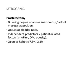 IATROGENIC
Prostatectomy
•Differing degrees-narrow anastomosis/lack of
mucosal apposition.
•Occurs at bladder neck.
•Independent predictors v patient-related
factors(smoking, DM, obesity).
•Open vs Robotic 7.5%: 2.1%
 