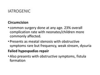 IATROGENIC
Circumcision
•common surgery done at any age. 23% overall
complication rate with neonates/children more
commonly affected.
•Presents as meatal stenosis with obstructive
symptoms rare but frequency, weak stream, dysuria
Failed hypospadias repair
•Also presents with obstructive symptoms, fistula
formation
 