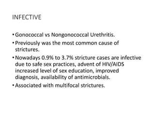 INFECTIVE
•Gonococcal vs Nongonococcal Urethritis.
•Previously was the most common cause of
strictures.
•Nowadays 0.9% to 3.7% stricture cases are infective
due to safe sex practices, advent of HIV/AIDS
increased level of sex education, improved
diagnosis, availability of antimicrobials.
•Associated with multifocal strictures.
 