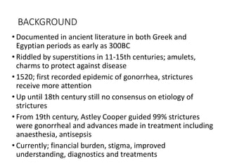 BACKGROUND
• Documented in ancient literature in both Greek and
Egyptian periods as early as 300BC
• Riddled by superstitions in 11-15th centuries; amulets,
charms to protect against disease
• 1520; first recorded epidemic of gonorrhea, strictures
receive more attention
• Up until 18th century still no consensus on etiology of
strictures
• From 19th century, Astley Cooper guided 99% strictures
were gonorrheal and advances made in treatment including
anaesthesia, antisepsis
• Currently; financial burden, stigma, improved
understanding, diagnostics and treatments
 